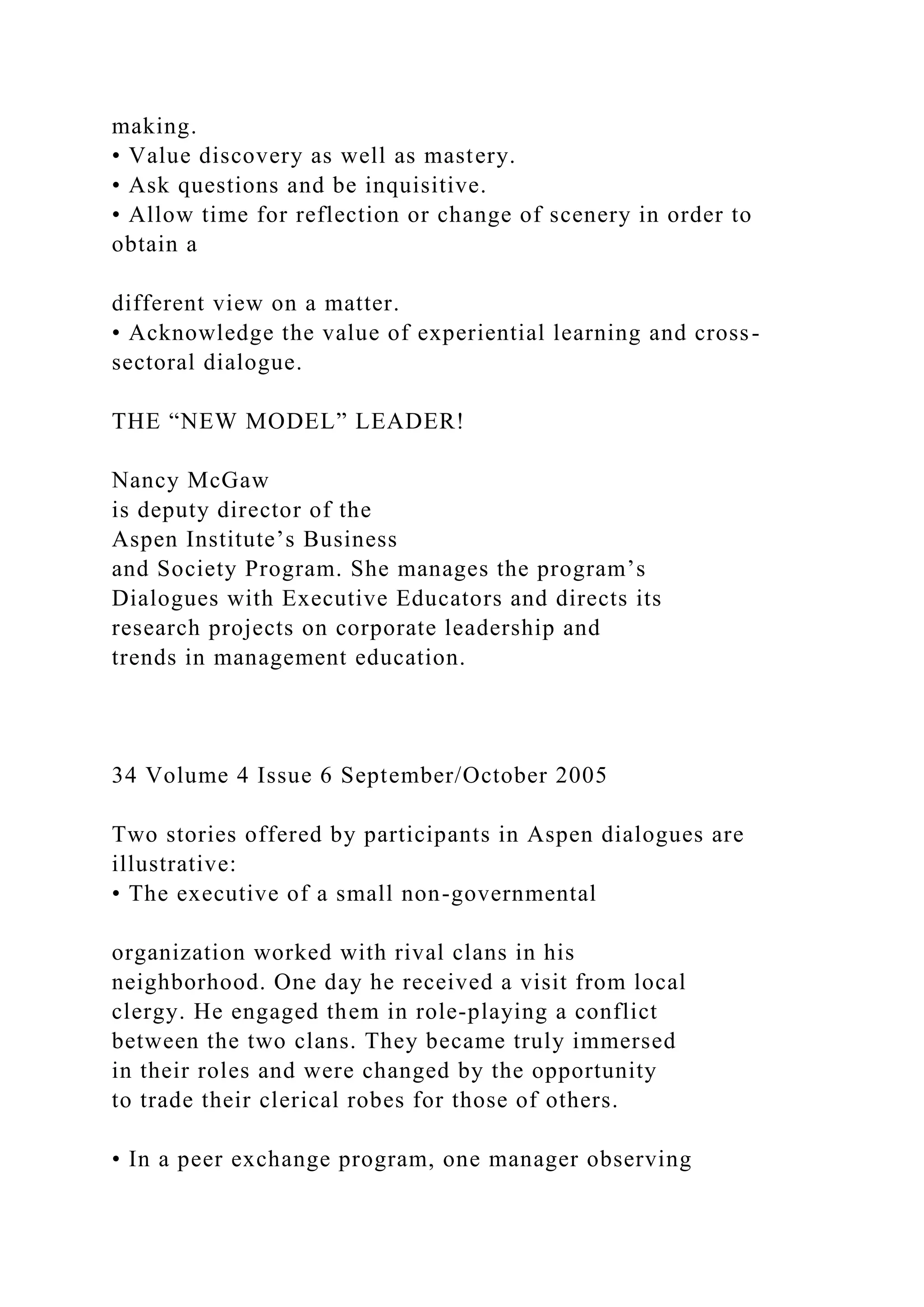 making.
• Value discovery as well as mastery.
• Ask questions and be inquisitive.
• Allow time for reflection or change of scenery in order to
obtain a
different view on a matter.
• Acknowledge the value of experiential learning and cross-
sectoral dialogue.
THE “NEW MODEL” LEADER!
Nancy McGaw
is deputy director of the
Aspen Institute’s Business
and Society Program. She manages the program’s
Dialogues with Executive Educators and directs its
research projects on corporate leadership and
trends in management education.
34 Volume 4 Issue 6 September/October 2005
Two stories offered by participants in Aspen dialogues are
illustrative:
• The executive of a small non-governmental
organization worked with rival clans in his
neighborhood. One day he received a visit from local
clergy. He engaged them in role-playing a conflict
between the two clans. They became truly immersed
in their roles and were changed by the opportunity
to trade their clerical robes for those of others.
• In a peer exchange program, one manager observing
 
