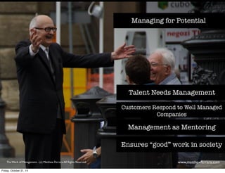 Managing for Potential 
Talent Needs Management 
Customers Respond to Well Managed 
Companies 
Management as Mentoring 
Ensures “good” work in society 
The Work of Management - (c) Matthew Ferrara. All Rights Reserved www,matthewferrara.com 
Friday, October 31, 14 
 