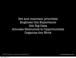 Set and maintain priorities 
Engineer the Experience 
Get Big Data 
Allocate Resources to Opportunities 
Organize the Work 
The Work of Management - (c) Matthew Ferrara. All Rights Reserved www,matthewferrara.com 
Friday, October 31, 14 
 