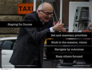 Set and maintain priorities 
Stick to the mission, vision 
Navigate by outcomes 
Keep others focused 
Staying On Course 
The Work of Management - (c) Matthew Ferrara. All Rights Reserved www,matthewferrara.com 
Friday, October 31, 14 
 