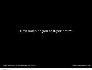 How much do you cost per hour? 
The Work of Management - (c) Matthew Ferrara. All Rights Reserved www,matthewferrara.com 
Friday, October 31, 14 
 