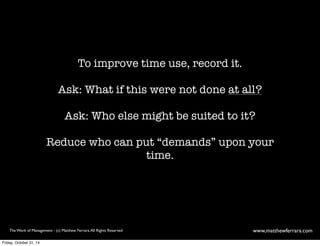 To improve time use, record it. 
Ask: What if this were not done at all? 
Ask: Who else might be suited to it? 
Reduce who can put “demands” upon your 
time. 
The Work of Management - (c) Matthew Ferrara. All Rights Reserved www,matthewferrara.com 
Friday, October 31, 14 
 