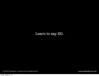 Learn to say NO. 
The Work of Management - (c) Matthew Ferrara. All Rights Reserved www,matthewferrara.com 
Friday, October 31, 14 
 