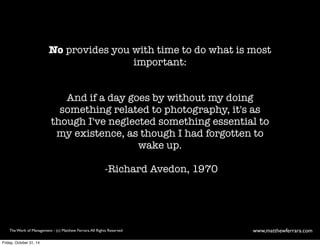 No provides you with time to do what is most 
important: 
And if a day goes by without my doing 
something related to photography, it's as 
though I've neglected something essential to 
my existence, as though I had forgotten to 
wake up. 
-Richard Avedon, 1970 
The Work of Management - (c) Matthew Ferrara. All Rights Reserved www,matthewferrara.com 
Friday, October 31, 14 
 
