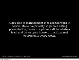A key role of management is to see the work in 
action. Make it a priority to go on a listing 
presentation, listen to a phone call, incubate a 
lead, and do an open house ....... with one of 
your salespeople every week. 
The Work of Management - (c) Matthew Ferrara. All Rights Reserved www,matthewferrara.com 
Friday, October 31, 14 
 