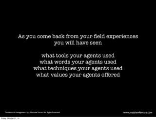 As you come back from your field experiences 
you will have seen 
what tools your agents used 
what words your agents used 
what techniques your agents used 
what values your agents offered 
The Work of Management - (c) Matthew Ferrara. All Rights Reserved www,matthewferrara.com 
Friday, October 31, 14 
 