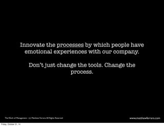Innovate the processes by which people have 
emotional experiences with our company. 
Don’t just change the tools. Change the 
process. 
The Work of Management - (c) Matthew Ferrara. All Rights Reserved www,matthewferrara.com 
Friday, October 31, 14 
 