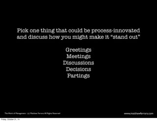 Pick one thing that could be process-innovated 
and discuss how you might make it “stand out” 
Greetings 
Meetings 
Discussions 
Decisions 
Partings 
The Work of Management - (c) Matthew Ferrara. All Rights Reserved www,matthewferrara.com 
Friday, October 31, 14 
 