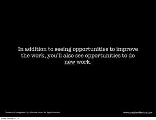 In addition to seeing opportunities to improve 
the work, you’ll also see opportunities to do 
new work. 
The Work of Management - (c) Matthew Ferrara. All Rights Reserved www,matthewferrara.com 
Friday, October 31, 14 
 