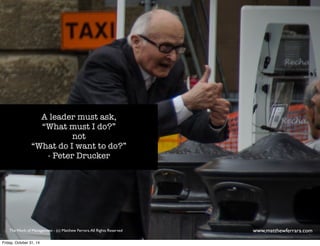 A leader must ask, 
“What must I do?” 
not 
“What do I want to do?” 
- Peter Drucker 
The Work of Management - (c) Matthew Ferrara. All Rights Reserved www,matthewferrara.com 
Friday, October 31, 14 
 