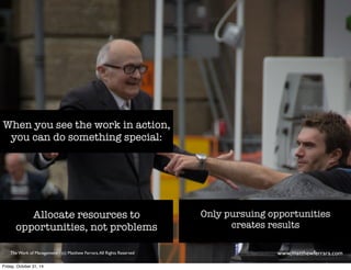 When you see the work in action, 
you can do something special: 
Allocate resources to 
opportunities, not problems 
Only pursuing opportunities 
creates results 
The Work of Management - (c) Matthew Ferrara. All Rights Reserved www,matthewferrara.com 
Friday, October 31, 14 
 