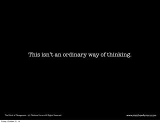 This isn’t an ordinary way of thinking. 
The Work of Management - (c) Matthew Ferrara. All Rights Reserved www,matthewferrara.com 
Friday, October 31, 14 
 