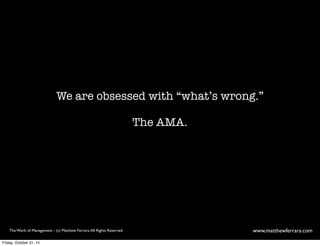 We are obsessed with “what’s wrong.” 
The AMA. 
The Work of Management - (c) Matthew Ferrara. All Rights Reserved www,matthewferrara.com 
Friday, October 31, 14 
 