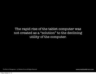 The rapid rise of the tablet computer was 
not created as a “solution” to the declining 
utility of the computer. 
The Work of Management - (c) Matthew Ferrara. All Rights Reserved www,matthewferrara.com 
Friday, October 31, 14 
 