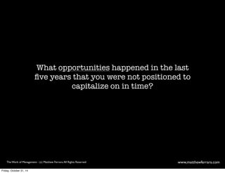 What opportunities happened in the last 
five years that you were not positioned to 
capitalize on in time? 
The Work of Management - (c) Matthew Ferrara. All Rights Reserved www,matthewferrara.com 
Friday, October 31, 14 
 
