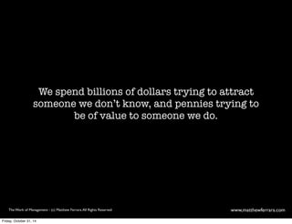 We spend billions of dollars trying to attract 
someone we don’t know, and pennies trying to 
be of value to someone we do. 
The Work of Management - (c) Matthew Ferrara. All Rights Reserved www,matthewferrara.com 
Friday, October 31, 14 
 