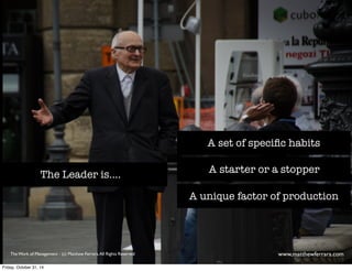 A set of specific habits 
A starter or a stopper 
A unique factor of production 
The Leader is.... 
The Work of Management - (c) Matthew Ferrara. All Rights Reserved www,matthewferrara.com 
Friday, October 31, 14 
 