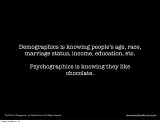 Demographics is knowing people’s age, race, 
marriage status, income, education, etc. 
Psychographics is knowing they like 
chocolate. 
The Work of Management - (c) Matthew Ferrara. All Rights Reserved www,matthewferrara.com 
Friday, October 31, 14 
 