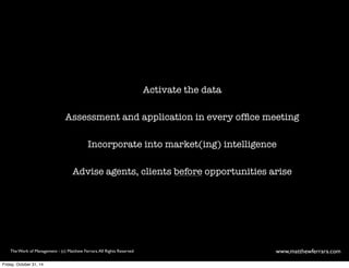 Activate the data 
Assessment and application in every office meeting 
Incorporate into market(ing) intelligence 
Advise agents, clients before opportunities arise 
The Work of Management - (c) Matthew Ferrara. All Rights Reserved www,matthewferrara.com 
Friday, October 31, 14 
 