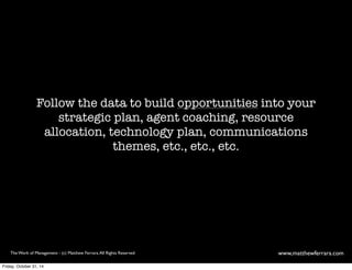 Follow the data to build opportunities into your 
strategic plan, agent coaching, resource 
allocation, technology plan, communications 
themes, etc., etc., etc. 
The Work of Management - (c) Matthew Ferrara. All Rights Reserved www,matthewferrara.com 
Friday, October 31, 14 
 