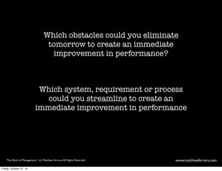 Which obstacles could you eliminate 
tomorrow to create an immediate 
improvement in performance? 
Which system, requirement or process 
could you streamline to create an 
immediate improvement in performance 
The Work of Management - (c) Matthew Ferrara. All Rights Reserved www,matthewferrara.com 
Friday, October 31, 14 
 