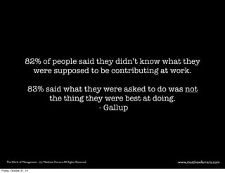 82% of people said they didn’t know what they 
were supposed to be contributing at work. 
83% said what they were asked to do was not 
the thing they were best at doing. 
- Gallup 
The Work of Management - (c) Matthew Ferrara. All Rights Reserved www,matthewferrara.com 
Friday, October 31, 14 
 