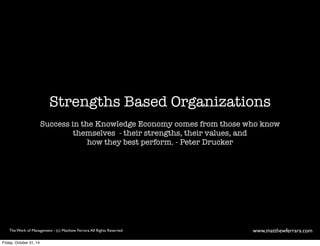 Strengths Based Organizations 
Success in the Knowledge Economy comes from those who know 
themselves - their strengths, their values, and 
how they best perform. - Peter Drucker 
The Work of Management - (c) Matthew Ferrara. All Rights Reserved www,matthewferrara.com 
Friday, October 31, 14 
 