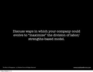 Discuss ways in which your company could 
evolve to “maximize” the division of labor/ 
strengths-based model. 
The Work of Management - (c) Matthew Ferrara. All Rights Reserved www,matthewferrara.com 
Friday, October 31, 14 
 