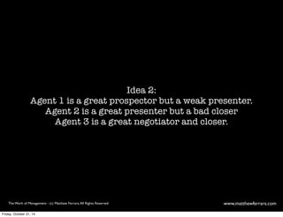 Idea 2: 
Agent 1 is a great prospector but a weak presenter. 
Agent 2 is a great presenter but a bad closer 
Agent 3 is a great negotiator and closer. 
The Work of Management - (c) Matthew Ferrara. All Rights Reserved www,matthewferrara.com 
Friday, October 31, 14 
 
