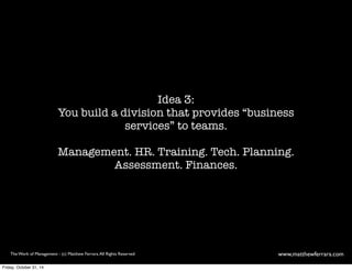 Idea 3: 
You build a division that provides “business 
services” to teams. 
Management. HR. Training. Tech. Planning. 
Assessment. Finances. 
The Work of Management - (c) Matthew Ferrara. All Rights Reserved www,matthewferrara.com 
Friday, October 31, 14 
 
