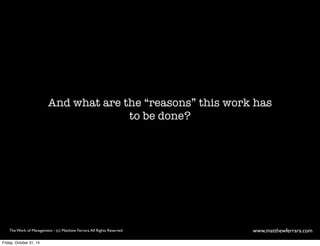 And what are the “reasons” this work has 
to be done? 
The Work of Management - (c) Matthew Ferrara. All Rights Reserved www,matthewferrara.com 
Friday, October 31, 14 
 
