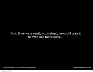 Now, if we were really consistent, we could take it 
to even one more level.... 
The Work of Management - (c) Matthew Ferrara. All Rights Reserved www,matthewferrara.com 
Friday, October 31, 14 
 