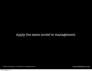 Apply the same model to management. 
The Work of Management - (c) Matthew Ferrara. All Rights Reserved www,matthewferrara.com 
Friday, October 31, 14 
 
