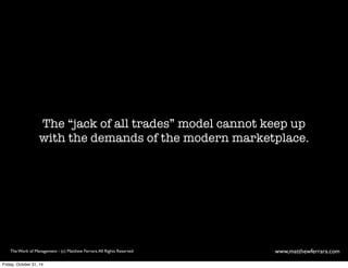 The “jack of all trades” model cannot keep up 
with the demands of the modern marketplace. 
The Work of Management - (c) Matthew Ferrara. All Rights Reserved www,matthewferrara.com 
Friday, October 31, 14 
 