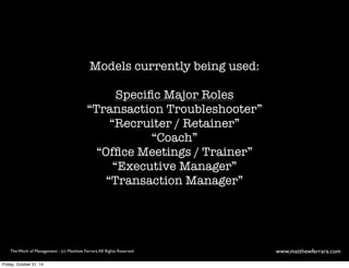 Models currently being used: 
Specific Major Roles 
“Transaction Troubleshooter” 
“Recruiter / Retainer” 
“Coach” 
“Office Meetings / Trainer” 
“Executive Manager” 
“Transaction Manager” 
The Work of Management - (c) Matthew Ferrara. All Rights Reserved www,matthewferrara.com 
Friday, October 31, 14 
 