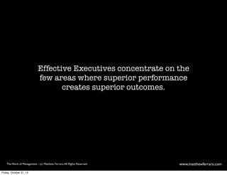 Effective Executives concentrate on the 
few areas where superior performance 
creates superior outcomes. 
The Work of Management - (c) Matthew Ferrara. All Rights Reserved www,matthewferrara.com 
Friday, October 31, 14 
 