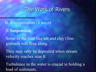 The Work of Rivers B. Transportation (4 ways) 3.  Suspension Some of the load like silt and clay (fine-grained) will float along. They may only be deposited when stream velocity reaches near 0. Turbulence in the water is crucial in holding a load of sediments. 