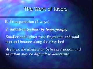 The Work of Rivers B. Transportation (4 ways) 2.  Saltation ( saltim: by leaps/jumps) Smaller and lighter rock fragments and sand hop and bounce along the river bed. At times, the distinction between traction and saltation may be difficult to determine. 