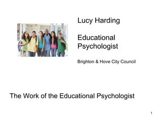 1
The Work of the Educational Psychologist
Lucy Harding
Educational
Psychologist
Brighton & Hove City Council
 