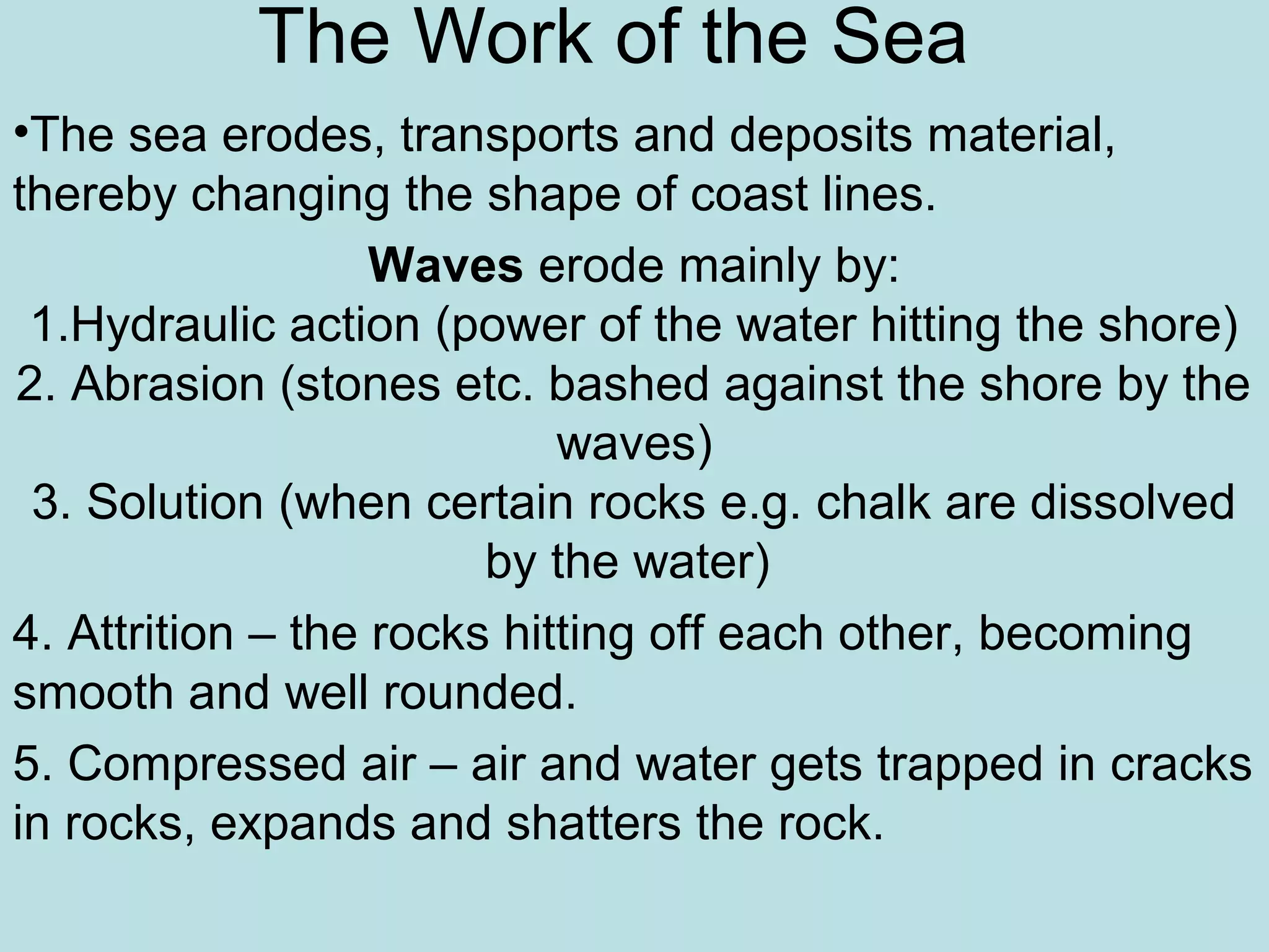 The Work of the Sea
•The sea erodes, transports and deposits material,
thereby changing the shape of coast lines.
Waves erode mainly by:
1.Hydraulic action (power of the water hitting the shore)
2. Abrasion (stones etc. bashed against the shore by the
waves)
3. Solution (when certain rocks e.g. chalk are dissolved
by the water)
4. Attrition – the rocks hitting off each other, becoming
smooth and well rounded.
5. Compressed air – air and water gets trapped in cracks
in rocks, expands and shatters the rock.
 