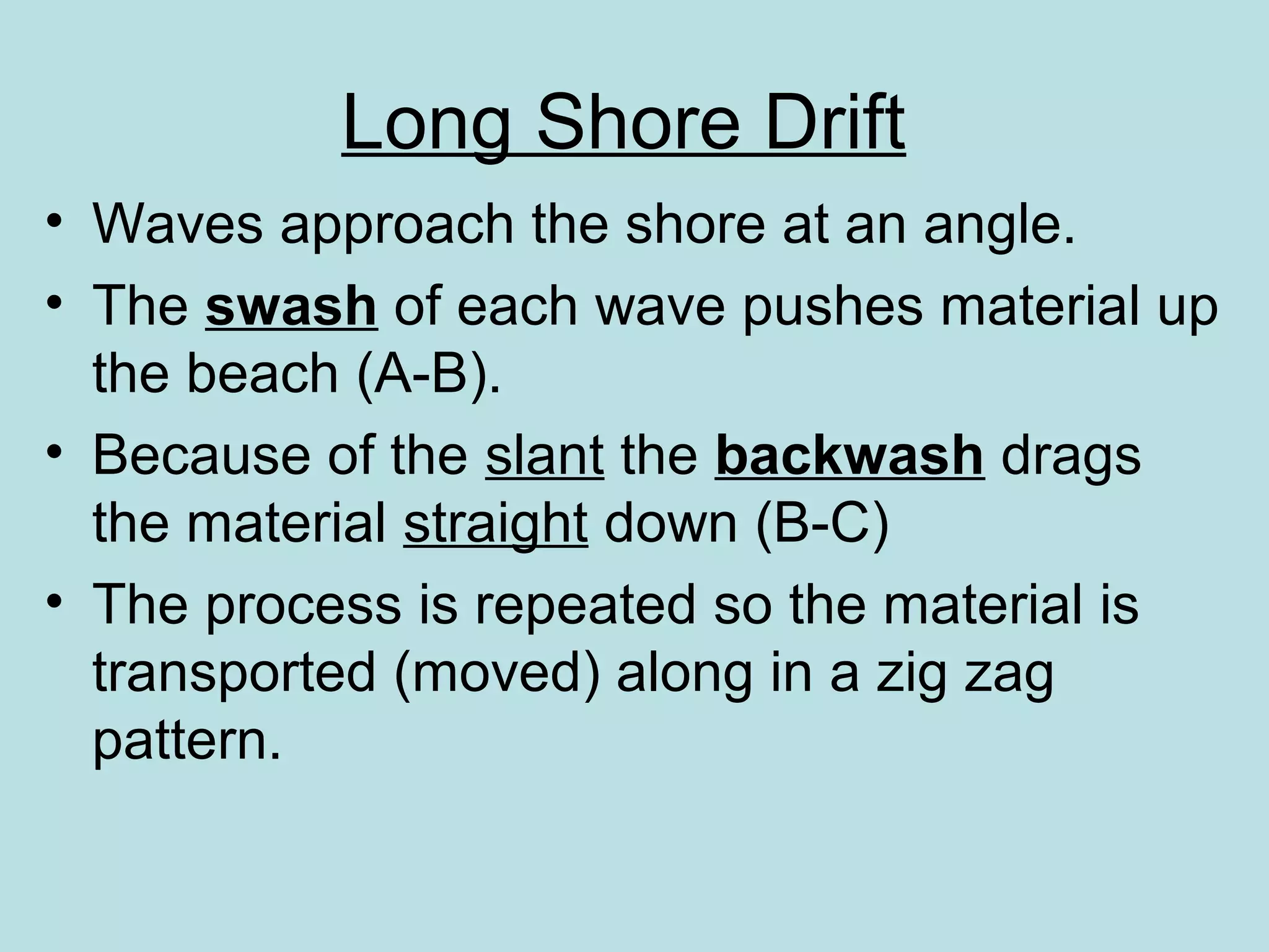 • Waves approach the shore at an angle.
• The swash of each wave pushes material up
the beach (A-B).
• Because of the slant the backwash drags
the material straight down (B-C)
• The process is repeated so the material is
transported (moved) along in a zig zag
pattern.
Long Shore Drift
 