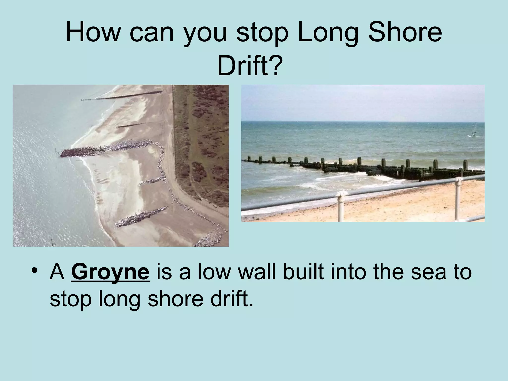 How can you stop Long Shore
Drift?
• A Groyne is a low wall built into the sea to
stop long shore drift.
 