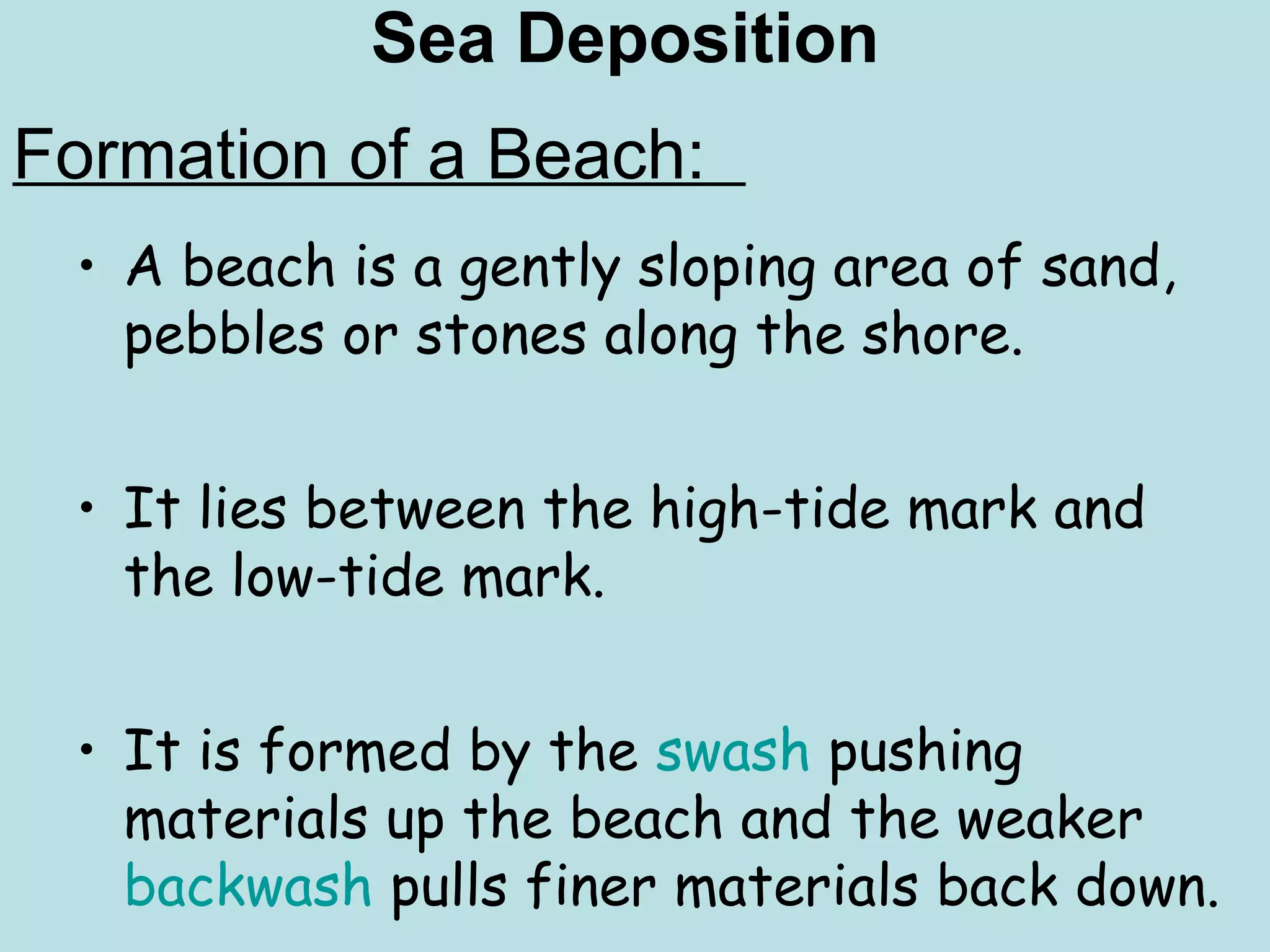 Sea Deposition
• A beach is a gently sloping area of sand,
pebbles or stones along the shore.
• It lies between the high-tide mark and
the low-tide mark.
• It is formed by the swash pushing
materials up the beach and the weaker
backwash pulls finer materials back down.
Formation of a Beach:
 