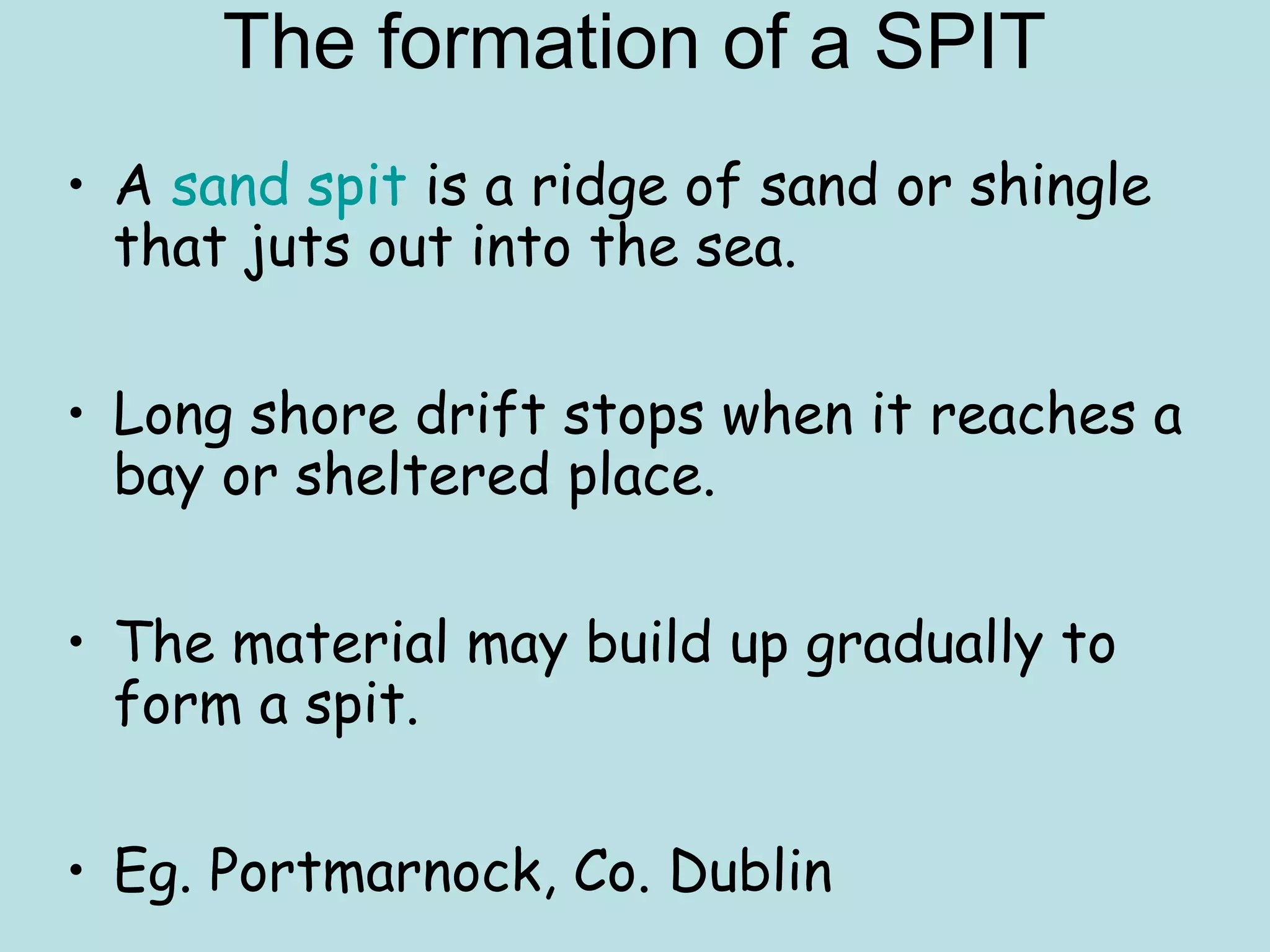 • A sand spit is a ridge of sand or shingle
that juts out into the sea.
• Long shore drift stops when it reaches a
bay or sheltered place.
• The material may build up gradually to
form a spit.
• Eg. Portmarnock, Co. Dublin
The formation of a SPIT
 
