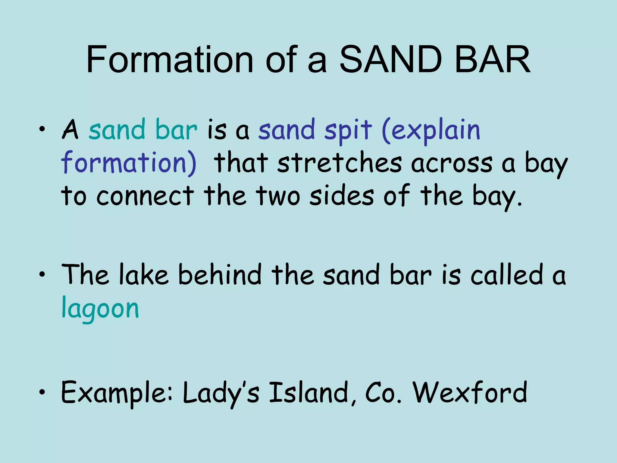 • A sand bar is a sand spit (explain
formation) that stretches across a bay
to connect the two sides of the bay.
• The lake behind the sand bar is called a
lagoon
• Example: Lady’s Island, Co. Wexford
Formation of a SAND BAR
 