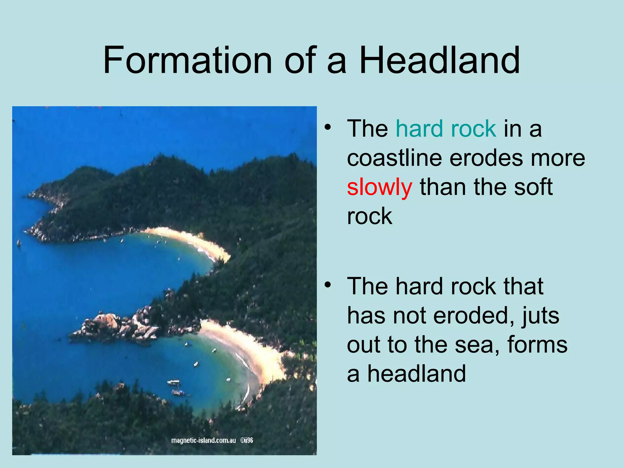 Formation of a Headland
• The hard rock in a
coastline erodes more
slowly than the soft
rock
• The hard rock that
has not eroded, juts
out to the sea, forms
a headland
 