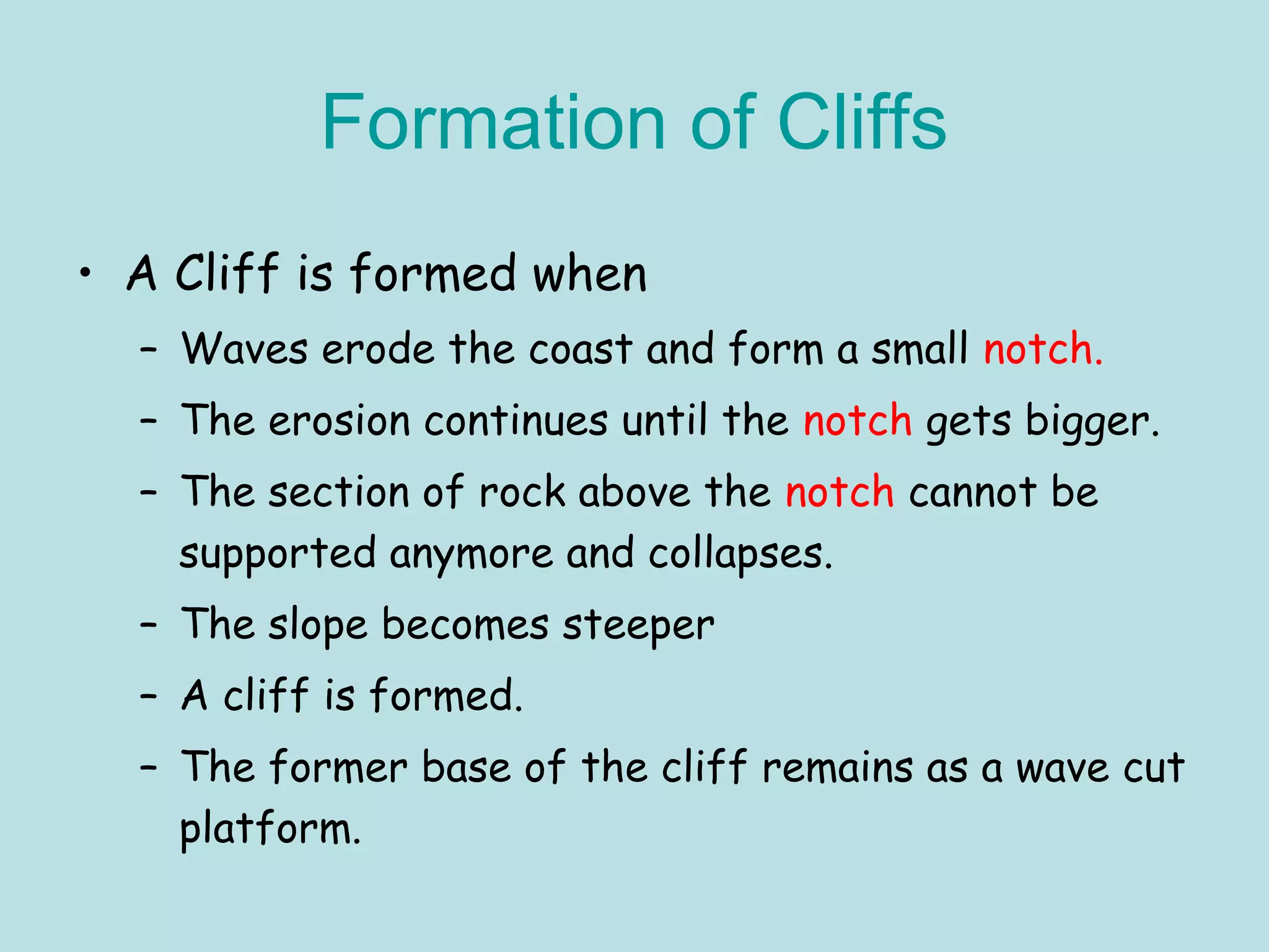 Formation of Cliffs
• A Cliff is formed when
– Waves erode the coast and form a small notch.
– The erosion continues until the notch gets bigger.
– The section of rock above the notch cannot be
supported anymore and collapses.
– The slope becomes steeper
– A cliff is formed.
– The former base of the cliff remains as a wave cut
platform.
 