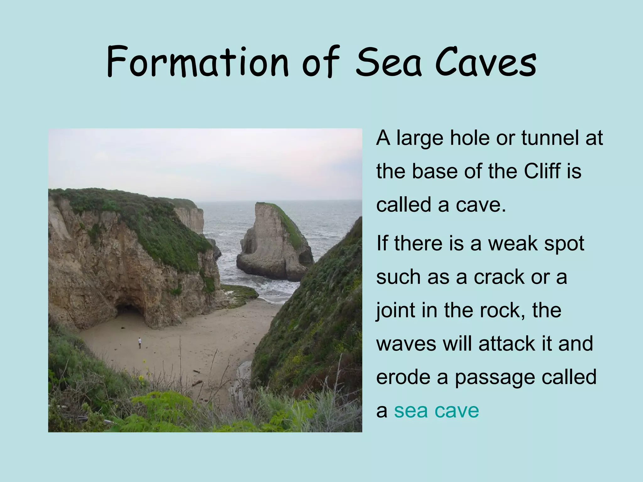 Formation of Sea Caves
• A large hole or tunnel at
the base of the Cliff is
called a cave.
• If there is a weak spot
such as a crack or a
joint in the rock, the
waves will attack it and
erode a passage called
a sea cave
 