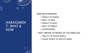 HARASSMEN
T: WHO &
HOW
PEER RELATIONSHIPS
 FEMALE TO FEMALE
 MALE TO MALE
 FEMALE TO MALE
 MALE TO FEMALE
 TRANSGENDER
• NOT LIMITED TO PEOPLE OF THE SAME AGE
 ADULTS TO YOUNG PEOPLE
 YOUNG PEOPLE TO ADULTS (RARE)
 
