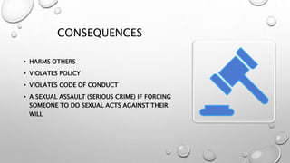 CONSEQUENCES
• HARMS OTHERS
• VIOLATES POLICY
• VIOLATES CODE OF CONDUCT
• A SEXUAL ASSAULT (SERIOUS CRIME) IF FORCING
SOMEONE TO DO SEXUAL ACTS AGAINST THEIR
WILL
 